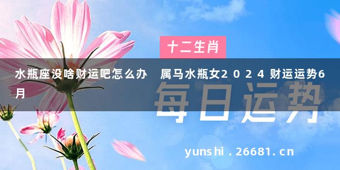水瓶座没啥财运吧怎么办 属马水瓶女2024财运运势6月